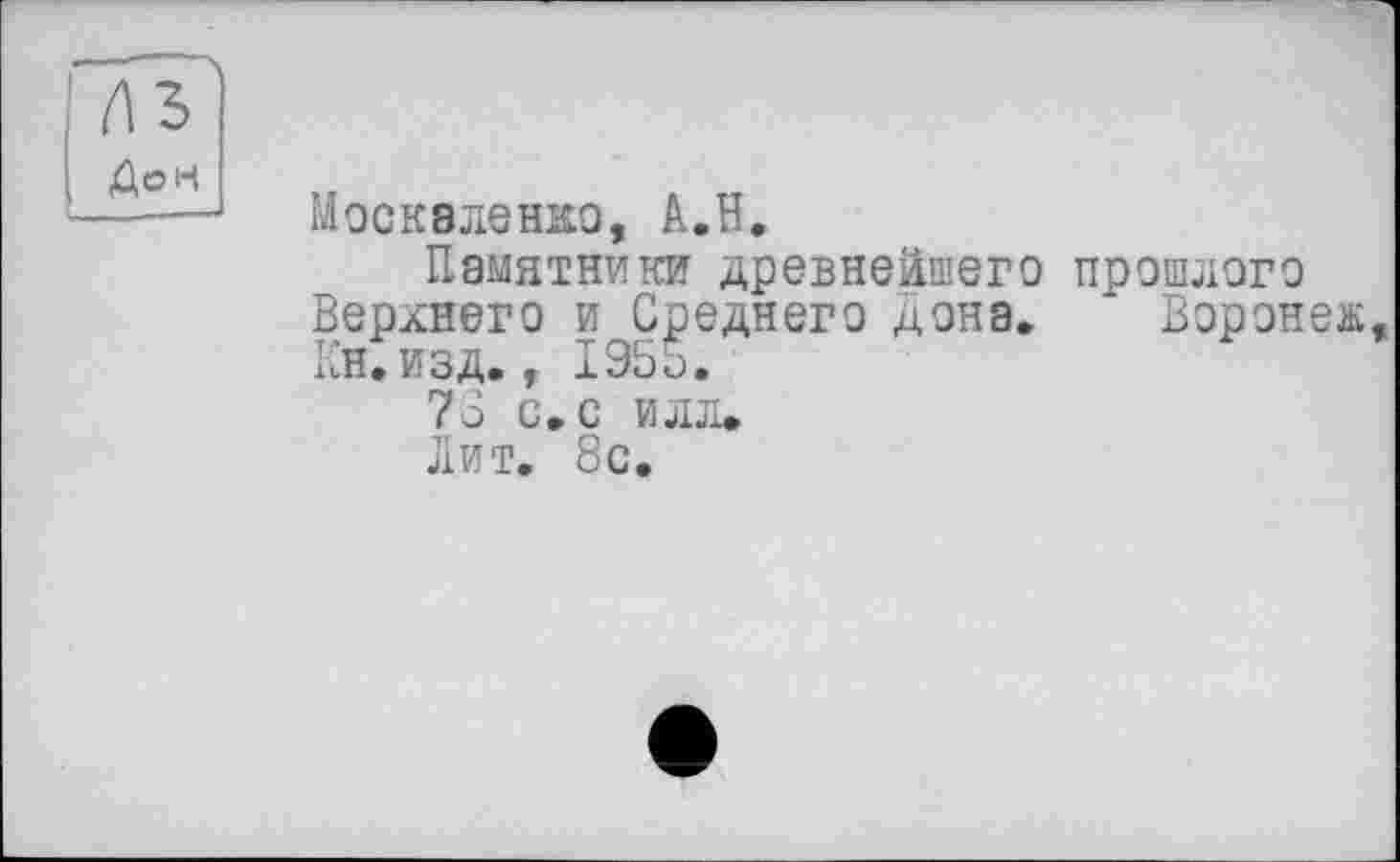 ﻿Дон
Москаленко, А.Н.
Памятники древнейшего прошлого Верхнего и Среднего дона. Воронеж, Кн.егзд. , 195b.
73 G. С ИЛЛ.
лит. 8с.